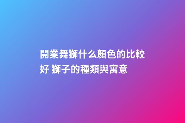 開業舞獅什么顏色的比較好 獅子的種類與寓意